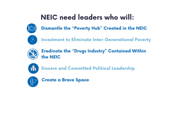 NEIC need Leaders who will:Dismantle the 'Poverty Hub' Investment to eliminate Inter- Generational Poverty Eradicate the 'Drugs Industry' Contained Within the NEIC SIncere and Committed Political Leadership Create a Brave Space