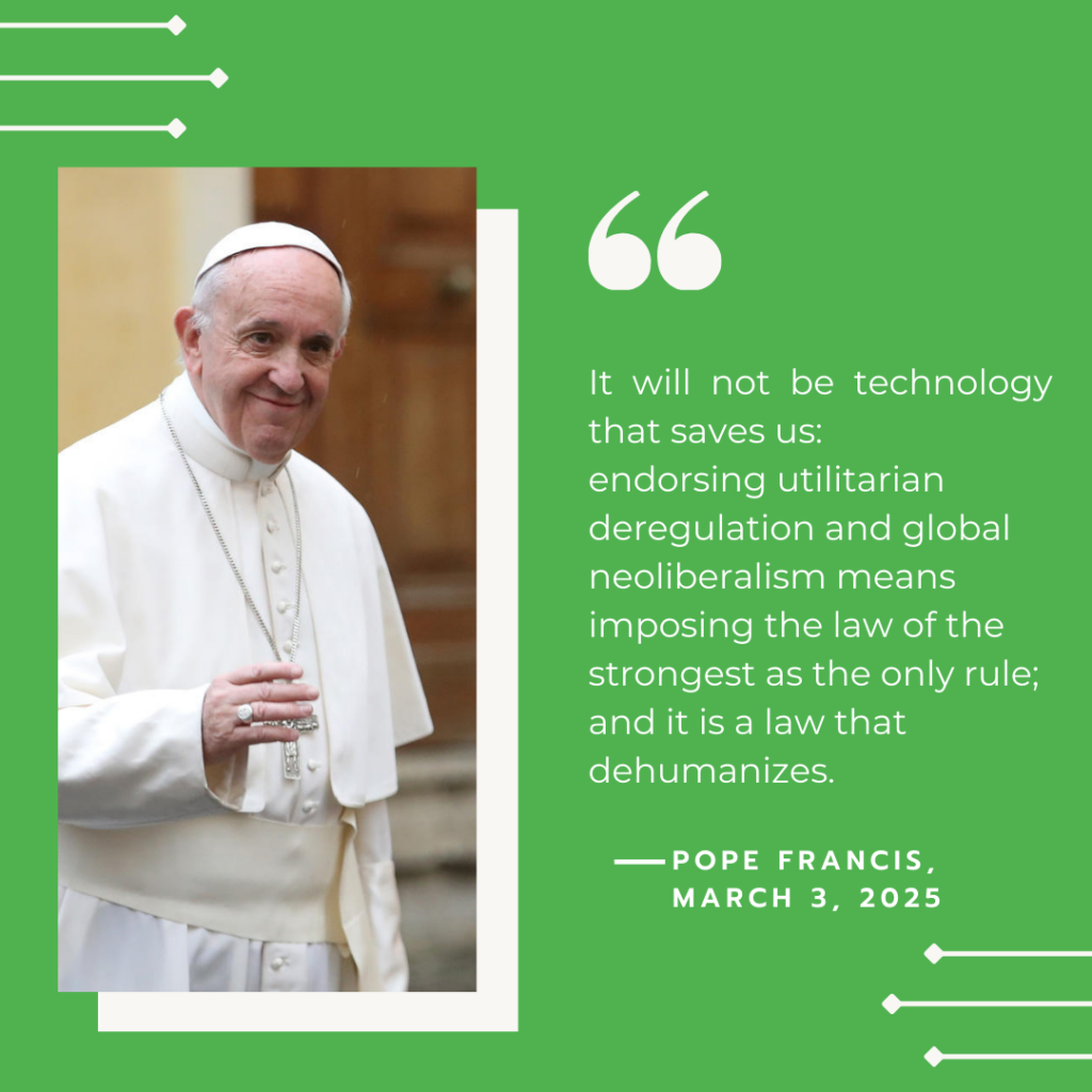 Pope Francises quote 'It will not be technology that saves us: endorsing utilitarian deregulation and global neolibralism means imposing the law of the strongest as the only rule; and it is a law that  dehumanizes